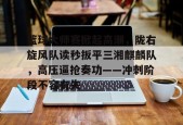 篮球大师赛掀起高潮，陇右旋风队读秒扳平三湘麒麟队，高压逼抢奏功——冲刺阶段不容有失的简单介绍爱游戏官网
